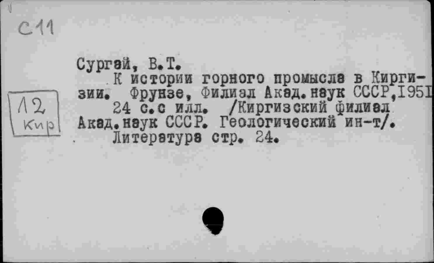 ﻿Сургэй, В. T.
К истории горного промысла в Киргизии. Фрунзе, Филиал Акад.наук СССР,1951
24 с.с илл. /Киргизский филиал Акад, наук СССР. Геологический ин-т/.
Литература стр. 24.